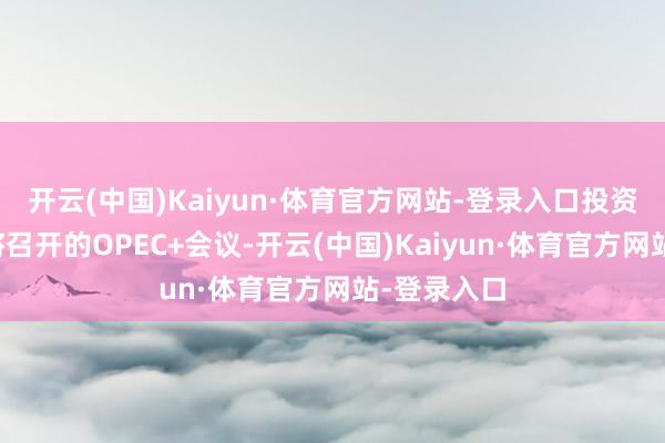 开云(中国)Kaiyun·体育官方网站-登录入口投资者原谅行将召开的OPEC+会议-开云(中国)Kaiyun·体育官方网站-登录入口