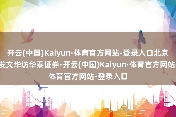 开云(中国)Kaiyun·体育官方网站-登录入口北京商报记者发文华访华泰证券-开云(中国)Kaiyun·体育官方网站-登录入口