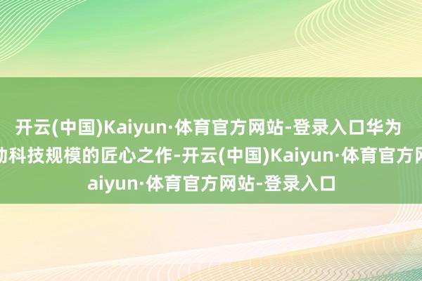 开云(中国)Kaiyun·体育官方网站-登录入口华为 Mate XT 行动科技规模的匠心之作-开云(中国)Kaiyun·体育官方网站-登录入口