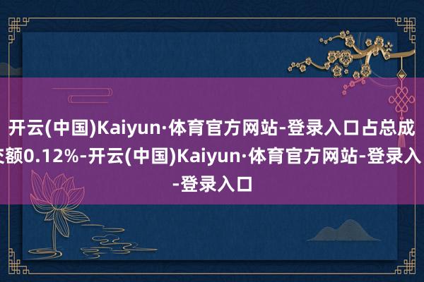 开云(中国)Kaiyun·体育官方网站-登录入口占总成交额0.12%-开云(中国)Kaiyun·体育官方网站-登录入口