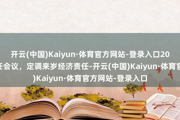 开云(中国)Kaiyun·体育官方网站-登录入口2024年中央经济责任会议，定调来岁经济责任-开云(中国)Kaiyun·体育官方网站-登录入口