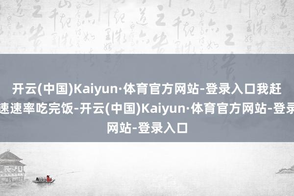 开云(中国)Kaiyun·体育官方网站-登录入口我赶忙加速速率吃完饭-开云(中国)Kaiyun·体育官方网站-登录入口