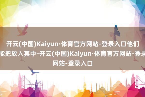 开云(中国)Kaiyun·体育官方网站-登录入口他们很可能把放入其中-开云(中国)Kaiyun·体育官方网站-登录入口