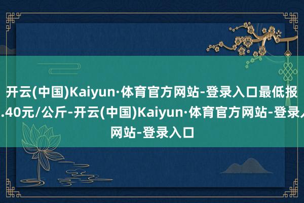 开云(中国)Kaiyun·体育官方网站-登录入口最低报价3.40元/公斤-开云(中国)Kaiyun·体育官方网站-登录入口