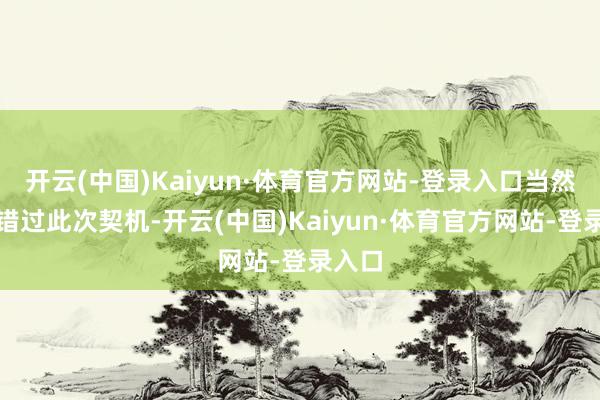 开云(中国)Kaiyun·体育官方网站-登录入口当然不会错过此次契机-开云(中国)Kaiyun·体育官方网站-登录入口