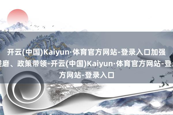 开云(中国)Kaiyun·体育官方网站-登录入口加强前瞻磋磨、政策带领-开云(中国)Kaiyun·体育官方网站-登录入口