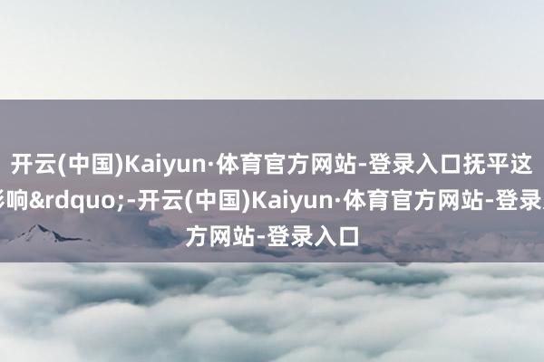 开云(中国)Kaiyun·体育官方网站-登录入口抚平这种影响&rdquo;-开云(中国)Kaiyun·体育官方网站-登录入口