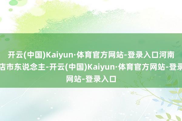开云(中国)Kaiyun·体育官方网站-登录入口河南驻马店市东说念主-开云(中国)Kaiyun·体育官方网站-登录入口