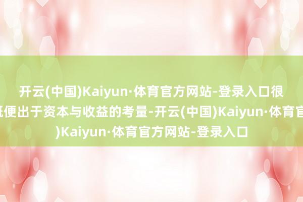 开云(中国)Kaiyun·体育官方网站-登录入口很大一部分原因大概便出于资本与收益的考量-开云(中国)Kaiyun·体育官方网站-登录入口