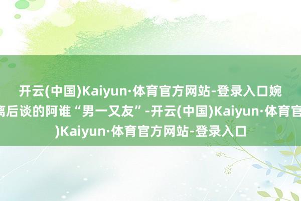 开云(中国)Kaiyun·体育官方网站-登录入口婉曲炫耀出杨颖别离后谈的阿谁“男一又友”-开云(中国)Kaiyun·体育官方网站-登录入口