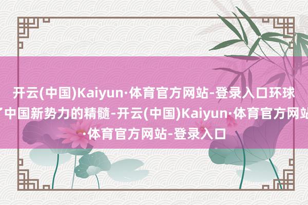 开云(中国)Kaiyun·体育官方网站-登录入口环球照实学到了中国新势力的精髓-开云(中国)Kaiyun·体育官方网站-登录入口
