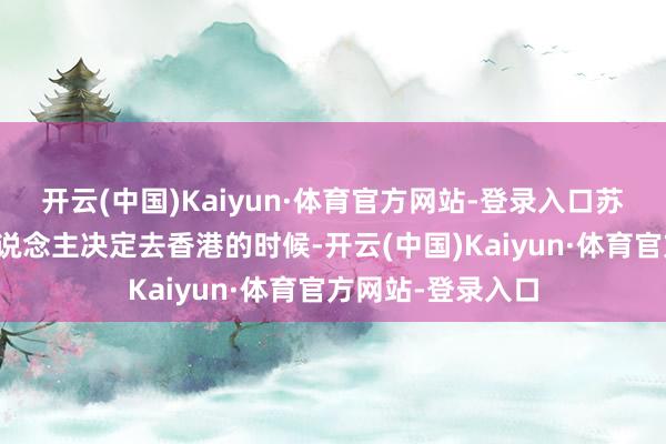 开云(中国)Kaiyun·体育官方网站-登录入口苏就带带着全家东说念主决定去香港的时候-开云(中国)Kaiyun·体育官方网站-登录入口