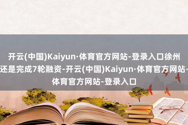 开云(中国)Kaiyun·体育官方网站-登录入口徐州博康至少还是完成7轮融资-开云(中国)Kaiyun·体育官方网站-登录入口