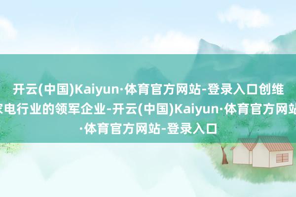 开云(中国)Kaiyun·体育官方网站-登录入口创维光伏看成家电行业的领军企业-开云(中国)Kaiyun·体育官方网站-登录入口