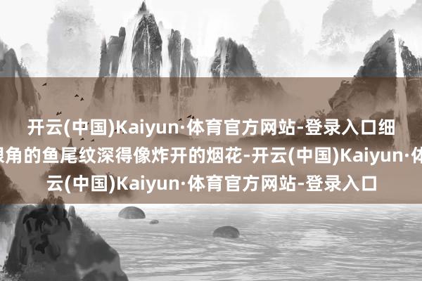 开云(中国)Kaiyun·体育官方网站-登录入口细节的泼辣一望无边：眼角的鱼尾纹深得像炸开的烟花-开云(中国)Kaiyun·体育官方网站-登录入口