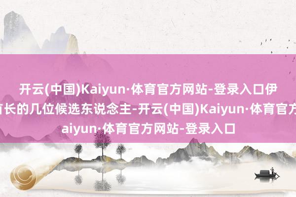 开云(中国)Kaiyun·体育官方网站-登录入口伊朗已详情最高首长的几位候选东说念主-开云(中国)Kaiyun·体育官方网站-登录入口