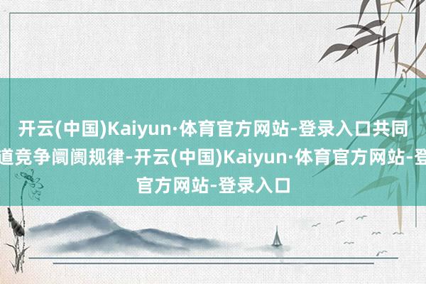 开云(中国)Kaiyun·体育官方网站-登录入口共同神思公道竞争阛阓规律-开云(中国)Kaiyun·体育官方网站-登录入口