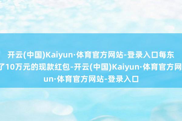 开云(中国)Kaiyun·体育官方网站-登录入口每东说念主准备了10万元的现款红包-开云(中国)Kaiyun·体育官方网站-登录入口