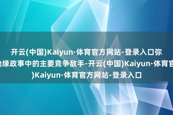 开云(中国)Kaiyun·体育官方网站-登录入口弥远以来即是西方地缘政事中的主要竞争敌手-开云(中国)Kaiyun·体育官方网站-登录入口