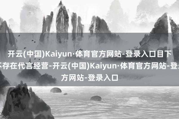 开云(中国)Kaiyun·体育官方网站-登录入口目下两边不存在代言经营-开云(中国)Kaiyun·体育官方网站-登录入口