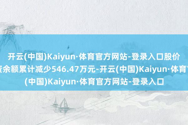 开云(中国)Kaiyun·体育官方网站-登录入口股价累计高潮1%;融资余额累计减少546.47万元-开云(中国)Kaiyun·体育官方网站-登录入口