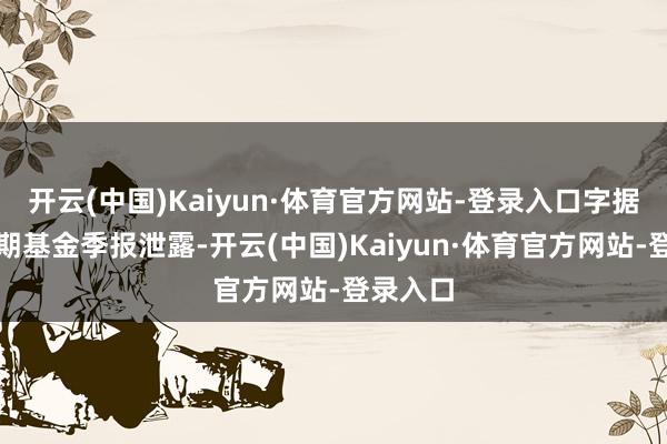开云(中国)Kaiyun·体育官方网站-登录入口字据最新一期基金季报泄露-开云(中国)Kaiyun·体育官方网站-登录入口