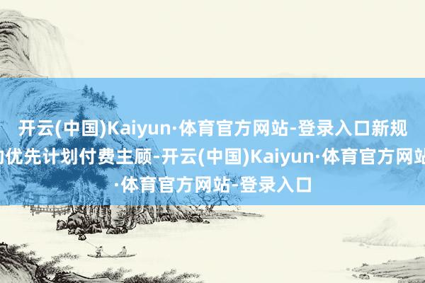 开云(中国)Kaiyun·体育官方网站-登录入口新规则旨在匡助优先计划付费主顾-开云(中国)Kaiyun·体育官方网站-登录入口