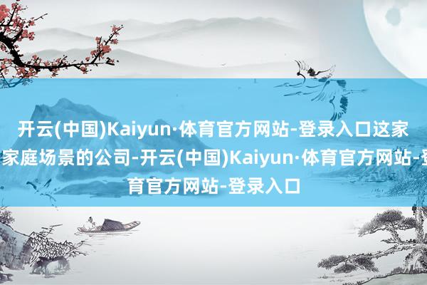 开云(中国)Kaiyun·体育官方网站-登录入口这家聚焦C端家庭场景的公司-开云(中国)Kaiyun·体育官方网站-登录入口