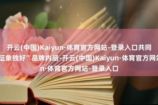 开云(中国)Kaiyun·体育官方网站-登录入口共同丰富“江西征象独好”品牌内涵-开云(中国)Kaiyun·体育官方网站-登录入口
