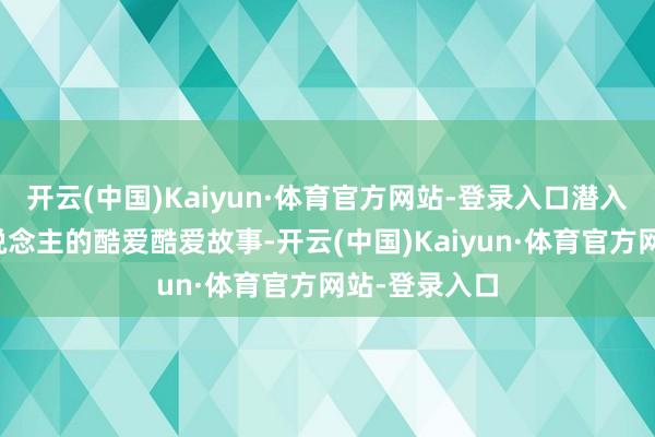 开云(中国)Kaiyun·体育官方网站-登录入口潜入了不少个东说念主的酷爱酷爱故事-开云(中国)Kaiyun·体育官方网站-登录入口
