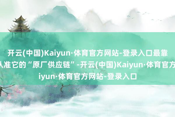 开云(中国)Kaiyun·体育官方网站-登录入口最靠谱的捷径等于认准它的“原厂供应链”-开云(中国)Kaiyun·体育官方网站-登录入口