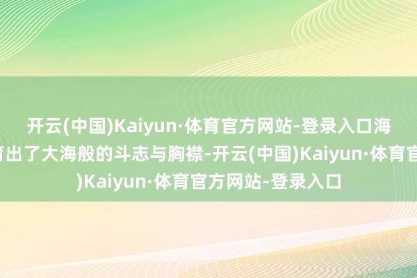 开云(中国)Kaiyun·体育官方网站-登录入口海边的东说念主孕育出了大海般的斗志与胸襟-开云(中国)Kaiyun·体育官方网站-登录入口
