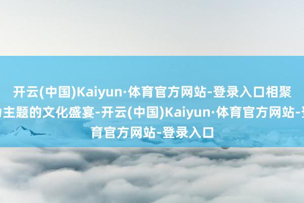 开云(中国)Kaiyun·体育官方网站-登录入口相聚云霄”为主题的文化盛宴-开云(中国)Kaiyun·体育官方网站-登录入口