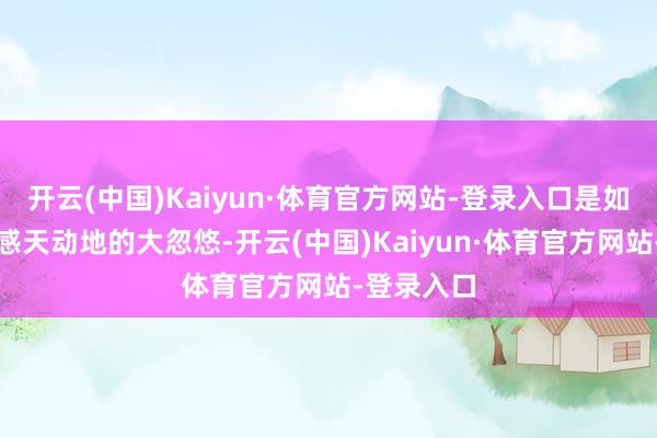 开云(中国)Kaiyun·体育官方网站-登录入口是如今天下面感天动地的大忽悠-开云(中国)Kaiyun·体育官方网站-登录入口
