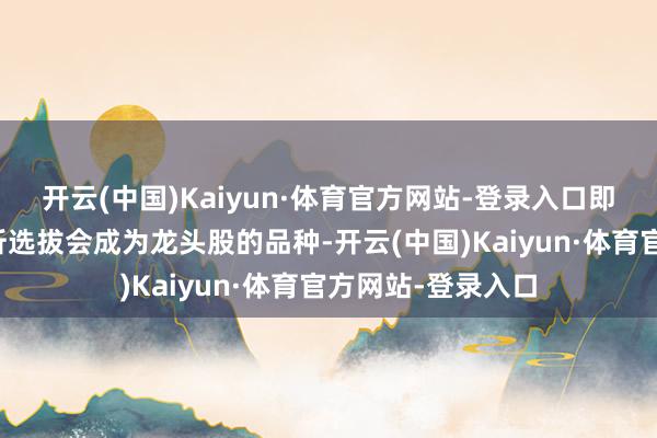 开云(中国)Kaiyun·体育官方网站-登录入口即是要雅致的先分析选拔会成为龙头股的品种-开云(中国)Kaiyun·体育官方网站-登录入口