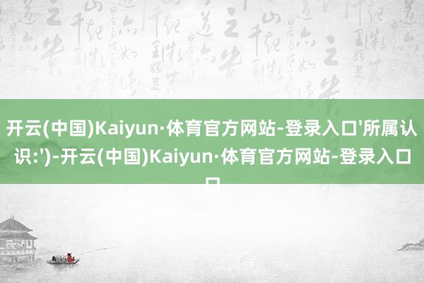 开云(中国)Kaiyun·体育官方网站-登录入口'所属认识:')-开云(中国)Kaiyun·体育官方网站-登录入口