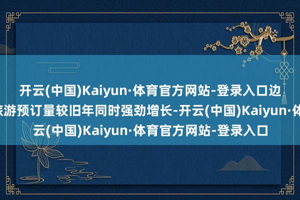 开云(中国)Kaiyun·体育官方网站-登录入口边界当今飞猪直爽假期旅游预订量较旧年同时强劲增长-开云(中国)Kaiyun·体育官方网站-登录入口