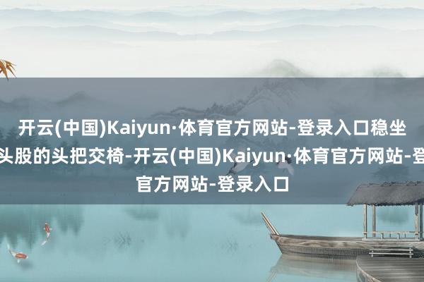 开云(中国)Kaiyun·体育官方网站-登录入口稳坐食物龙头股的头把交椅-开云(中国)Kaiyun·体育官方网站-登录入口