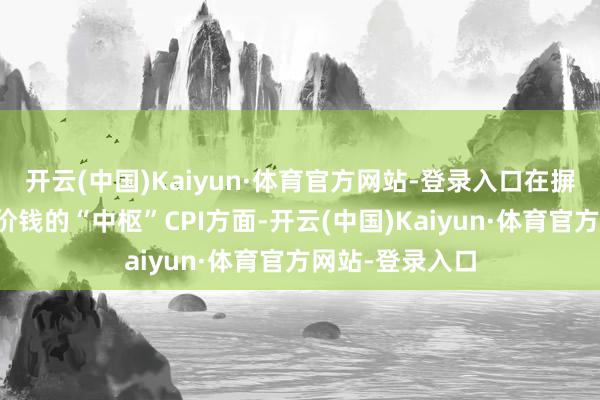 开云(中国)Kaiyun·体育官方网站-登录入口在摒除食物和动力价钱的“中枢”CPI方面-开云(中国)Kaiyun·体育官方网站-登录入口