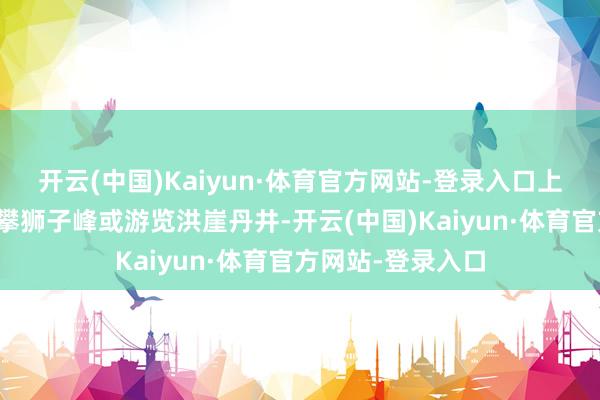 开云(中国)Kaiyun·体育官方网站-登录入口上昼中枢游览:登攀狮子峰或游览洪崖丹井-开云(中国)Kaiyun·体育官方网站-登录入口