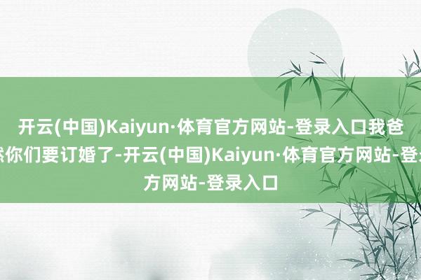 开云(中国)Kaiyun·体育官方网站-登录入口我爸说诚然你们要订婚了-开云(中国)Kaiyun·体育官方网站-登录入口