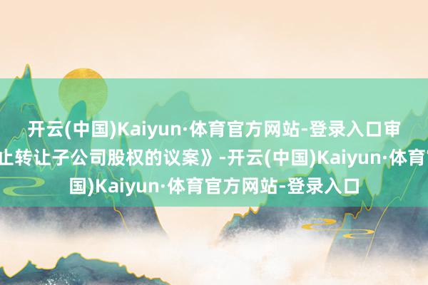 开云(中国)Kaiyun·体育官方网站-登录入口审议通过了《对于休止转让子公司股权的议案》-开云(中国)Kaiyun·体育官方网站-登录入口
