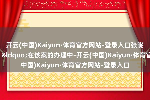 开云(中国)Kaiyun·体育官方网站-登录入口张晓津在访谈中清醒:“在该案的办理中-开云(中国)Kaiyun·体育官方网站-登录入口