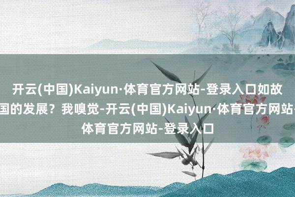 开云(中国)Kaiyun·体育官方网站-登录入口如故要遏制中国的发展?我嗅觉-开云(中国)Kaiyun·体育官方网站-登录入口