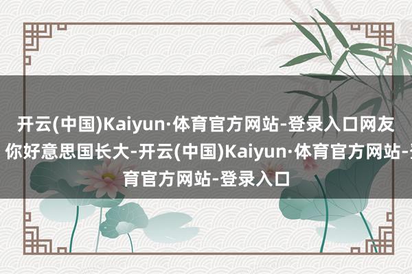 开云(中国)Kaiyun·体育官方网站-登录入口网友替她急:你好意思国长大-开云(中国)Kaiyun·体育官方网站-登录入口