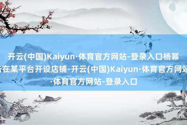 开云(中国)Kaiyun·体育官方网站-登录入口杨幂诉求称被告在某平台开设店铺-开云(中国)Kaiyun·体育官方网站-登录入口