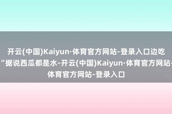 开云(中国)Kaiyun·体育官方网站-登录入口边吃边念叨：“据说西瓜都是水-开云(中国)Kaiyun·体育官方网站-登录入口