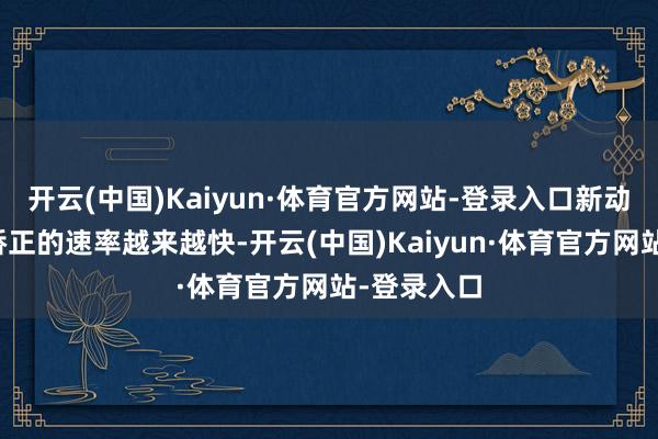开云(中国)Kaiyun·体育官方网站-登录入口新动力汽车被矫正的速率越来越快-开云(中国)Kaiyun·体育官方网站-登录入口