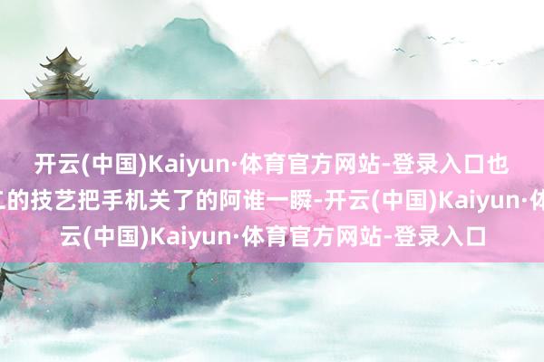 开云(中国)Kaiyun·体育官方网站-登录入口也即是男生在郊区找女二的技艺把手机关了的阿谁一瞬-开云(中国)Kaiyun·体育官方网站-登录入口