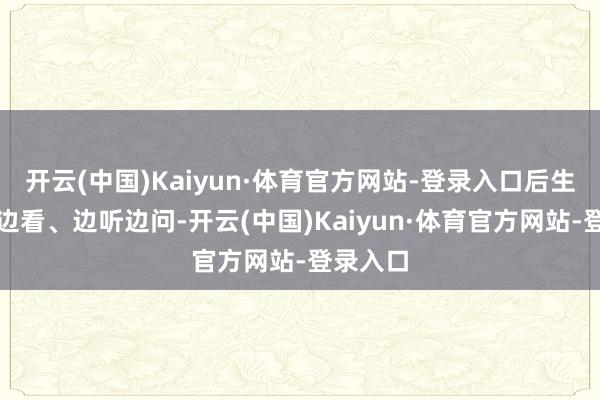开云(中国)Kaiyun·体育官方网站-登录入口后生们边走边看、边听边问-开云(中国)Kaiyun·体育官方网站-登录入口